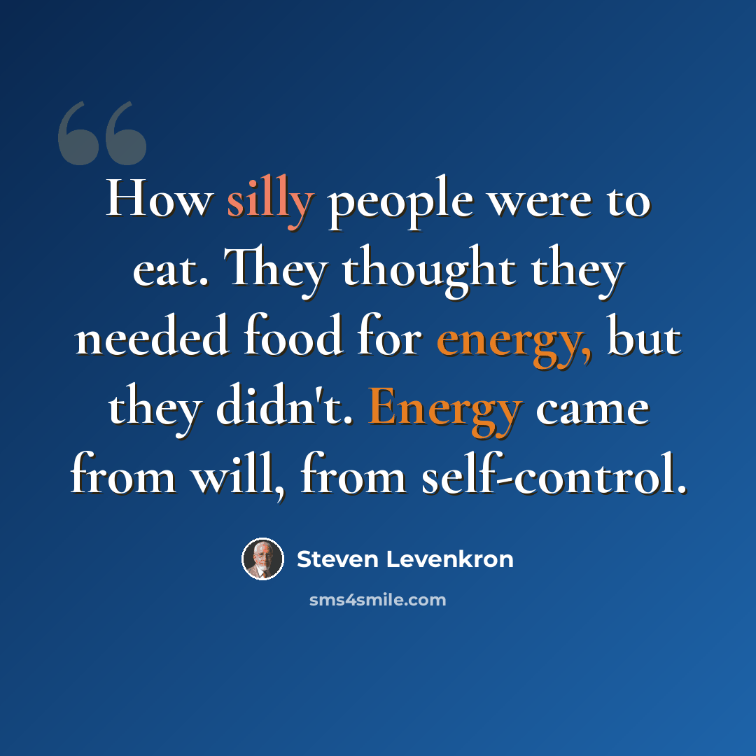 “How silly people were to eat. They thought they needed food for energy, but they didn't. Energy came from will, from self-control.” quote by Steven Levenkron