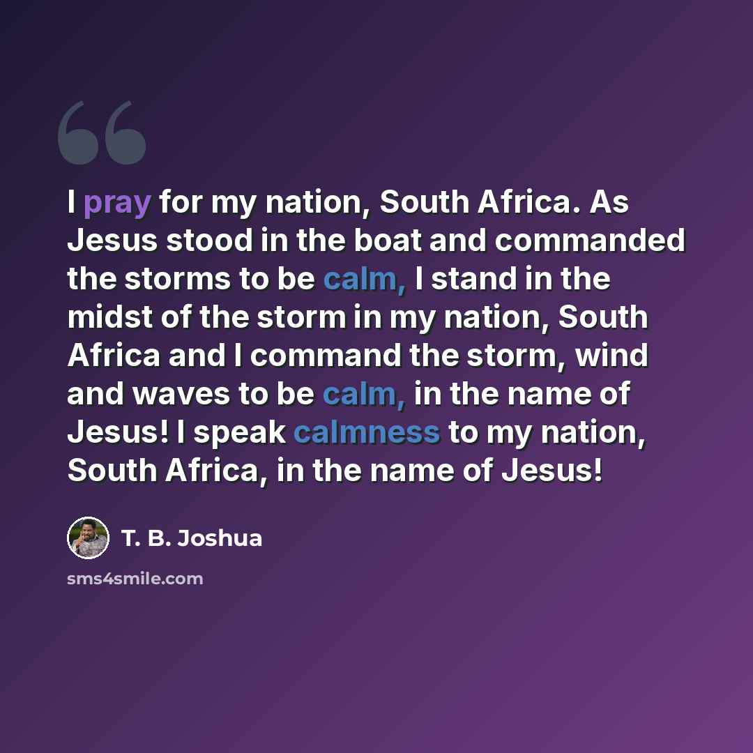 “I pray for my nation, South Africa. As Jesus stood in the boat and commanded the storms to be calm, I stand in the midst of the storm in my nation, South Africa and I command the storm, wind and waves to be calm, in the name of Jesus! I speak calmness to my nation, South Africa, in the name of…” quote by T. B. Joshua