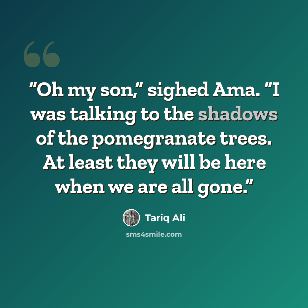 “Oh my son,” sighed Ama. “I was talking to the shadows of the pomegranate trees. At least they will be here when we are all gone.” quote by Tariq Ali