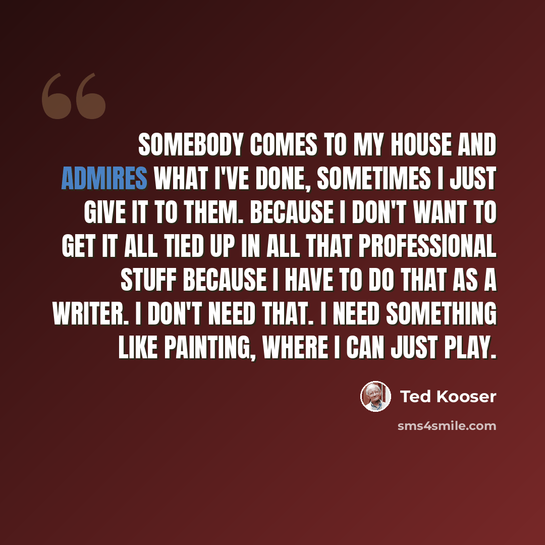 “Somebody comes to my house and admires what I've done, sometimes I just give it to them. Because I don't want to get it all tied up in all that professional stuff because I have to do that as a writer. I don't need that. I need something like painting, where I can just play.” quote by Ted Kooser