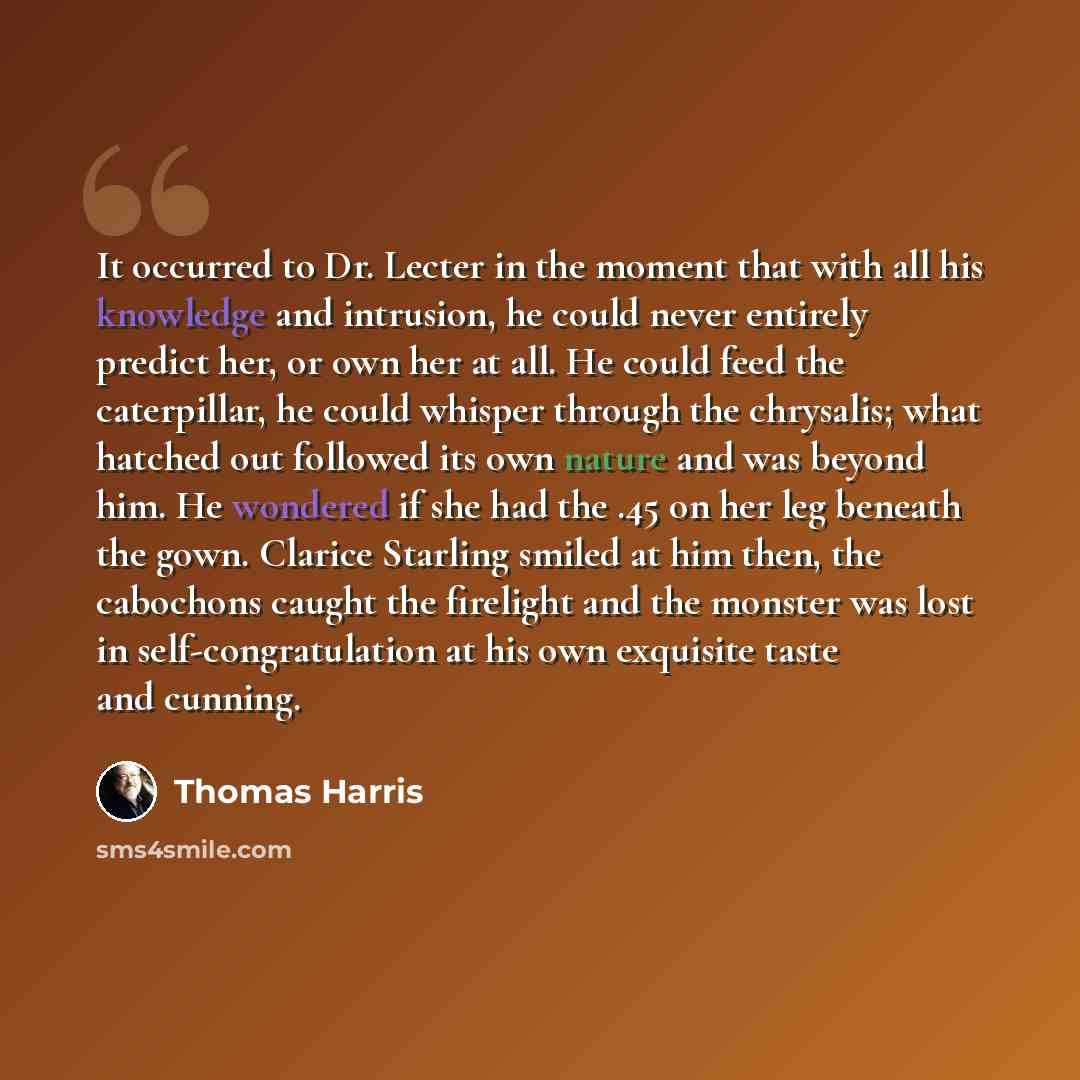 “It occurred to Dr. Lecter in the moment that with all his knowledge and intrusion, he could never entirely predict her, or own her at all. He could feed the caterpillar, he could whisper through the chrysalis; what hatched out followed its own nature and was beyond him. He wondered if she had the…” quote by Thomas Harris