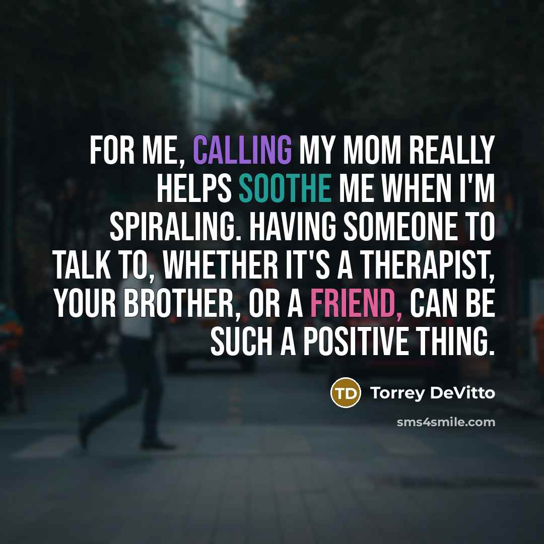 “For me, calling my mom really helps soothe me when I'm spiraling. Having someone to talk to, whether it's a therapist, your brother, or a friend, can be such a positive thing.” quote by Torrey DeVitto