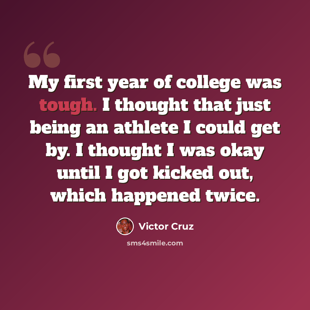 “My first year of college was tough. I thought that just being an athlete I could get by. I thought I was okay until I got kicked out, which happened twice.” quote by Victor Cruz