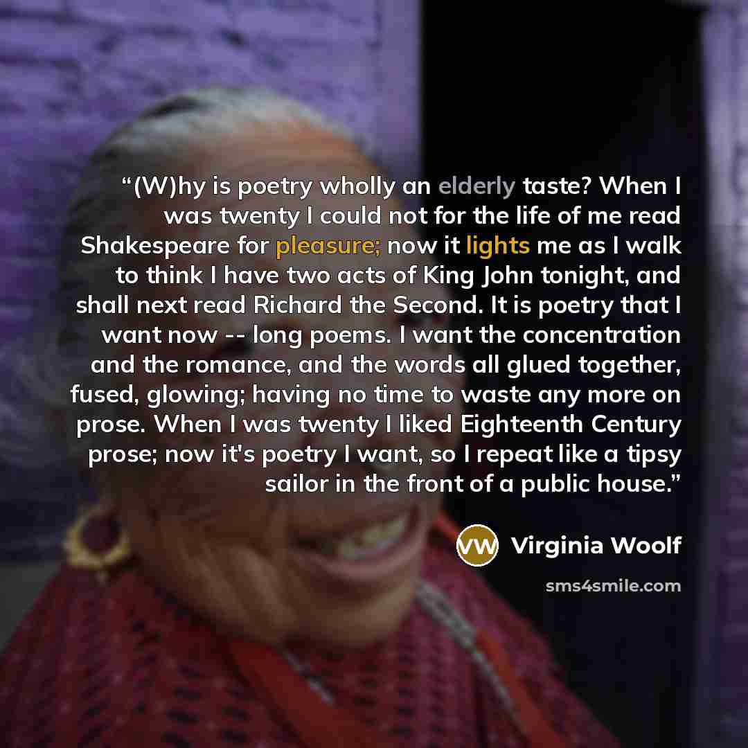 “(W)hy is poetry wholly an elderly taste? When I was twenty I could not for the life of me read Shakespeare for pleasure; now it lights me as I walk to think I have two acts of King John tonight, and shall next read Richard the Second. It is poetry that I want now -- long poems. I want the…” quote by Virginia Woolf