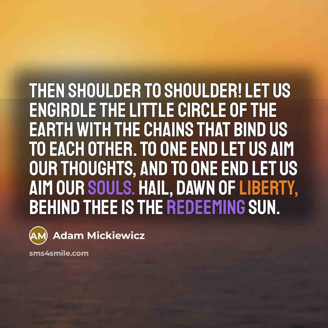 “Then shoulder to shoulder! Let us engirdle the little circle of the earth with the chains that bind us to each other. To one end let us aim our thoughts, and to one end let us aim our souls. Hail, dawn of liberty, behind thee is the redeeming sun.” quote by Adam Mickiewicz