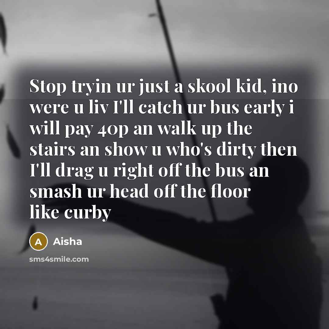 “Stop tryin ur just a skool kid, ino were u liv I'll catch ur bus early i will pay 40p an walk up the stairs an show u who's dirty then I'll drag u right off the bus an smash ur head off the floor like curby” quote by Aisha