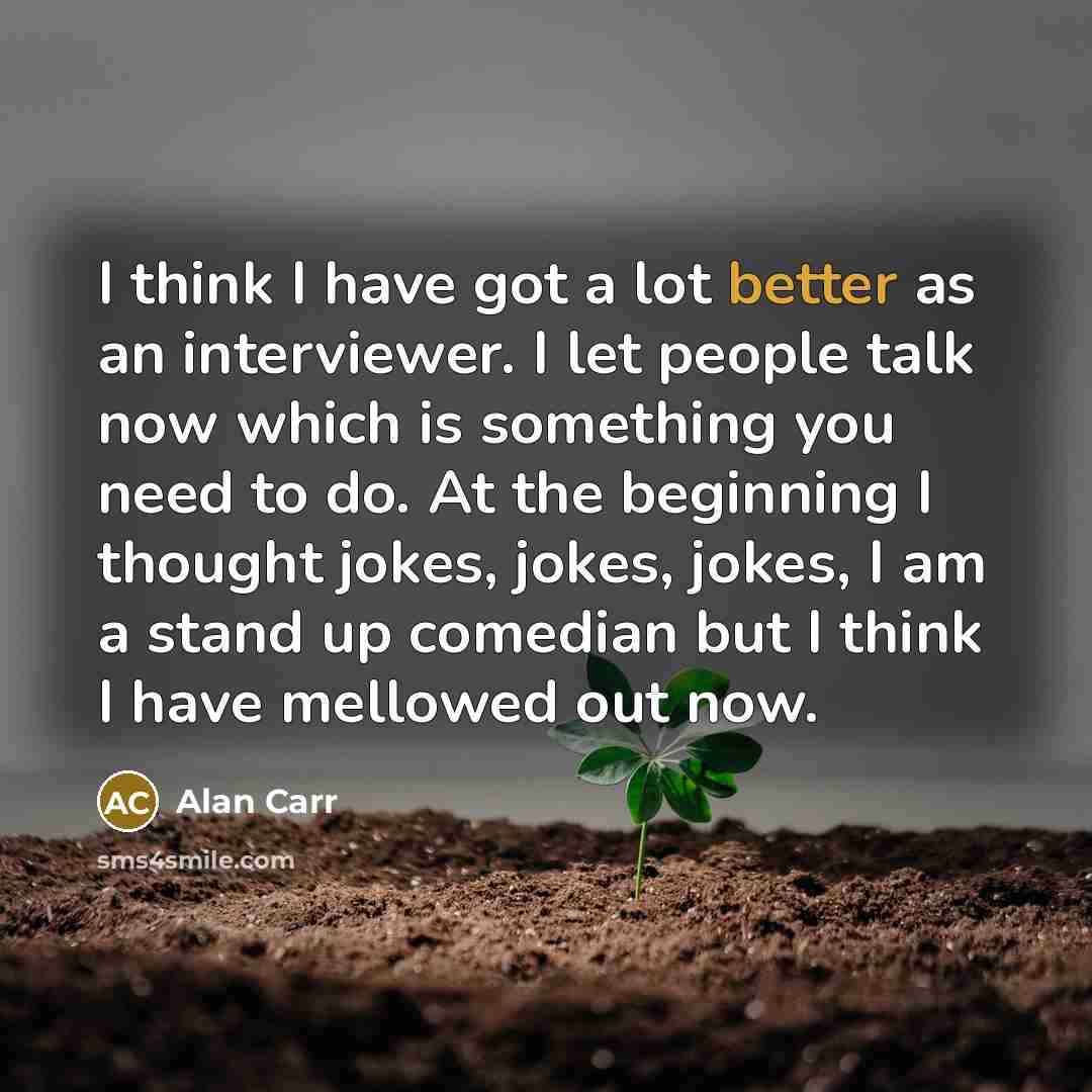 “I think I have got a lot better as an interviewer. I let people talk now which is something you need to do. At the beginning I thought jokes, jokes, jokes, I am a stand up comedian but I think I have mellowed out now.” quote by Alan Carr