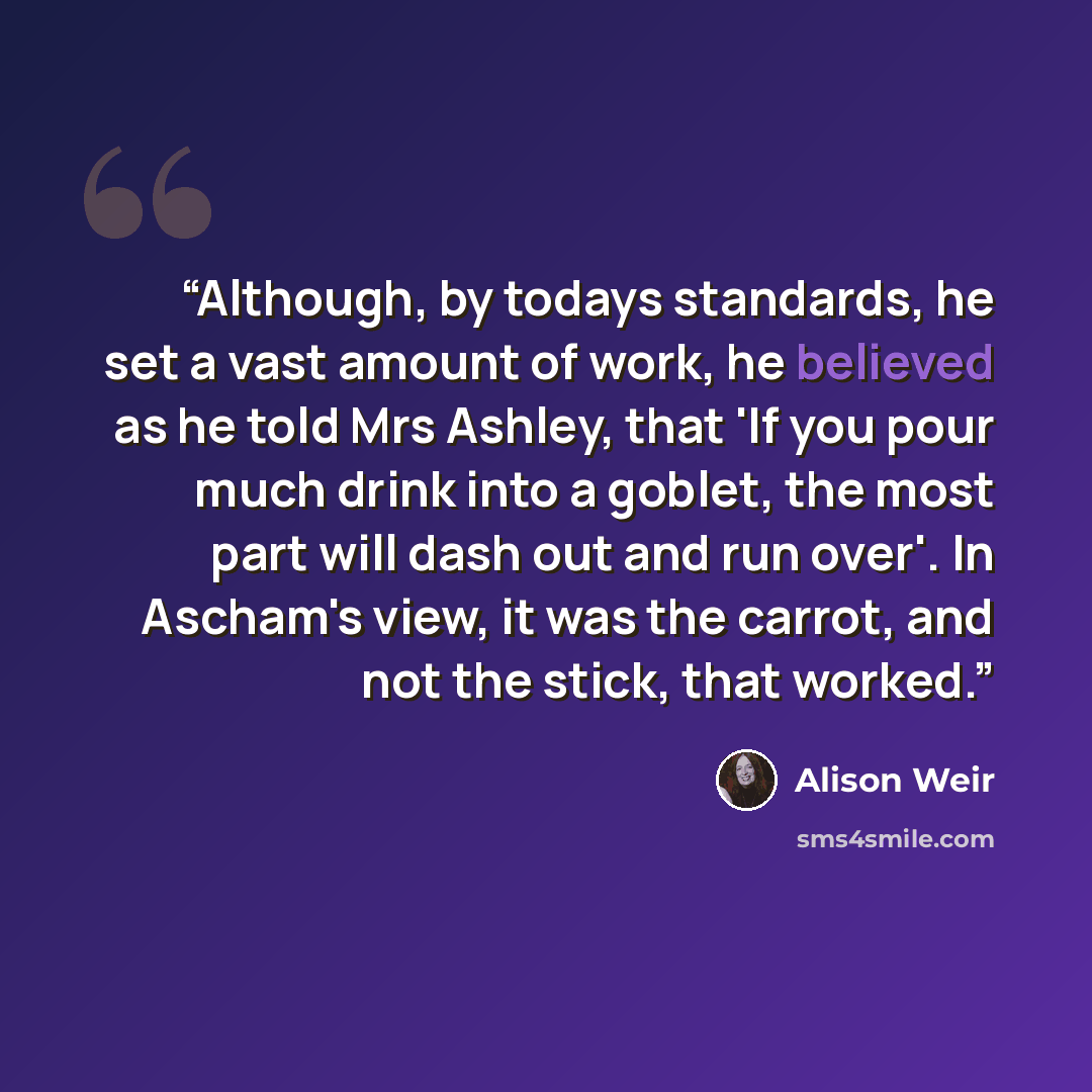 “Although, by todays standards, he set a vast amount of work, he believed as he told Mrs Ashley, that 'If you pour much drink into a goblet, the most part will dash out and run over'. In Ascham's view, it was the carrot, and not the stick, that worked.” quote by Alison Weir