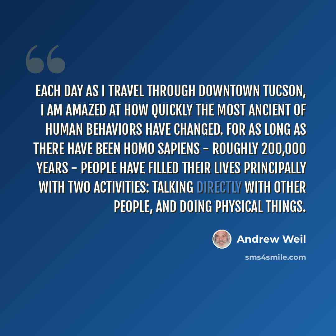 “Each day as I travel through downtown Tucson, I am amazed at how quickly the most ancient of human behaviors have changed. For as long as there have been Homo sapiens - roughly 200,000 years - people have filled their lives principally with two activities: talking directly with other people, and…” quote by Andrew Weil