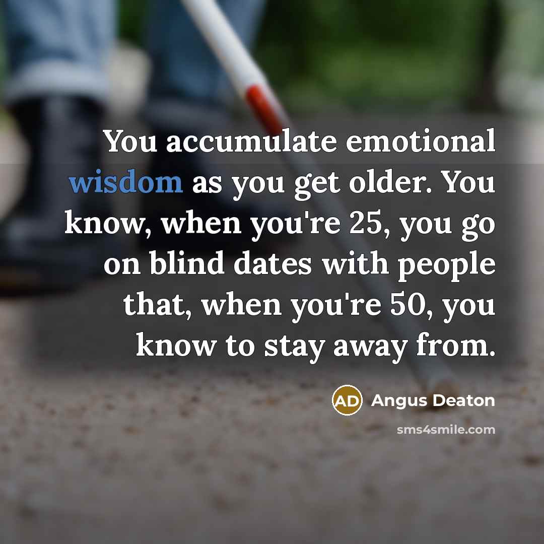 “You accumulate emotional wisdom as you get older. You know, when you're 25, you go on blind dates with people that, when you're 50, you know to stay away from.” quote by Angus Deaton