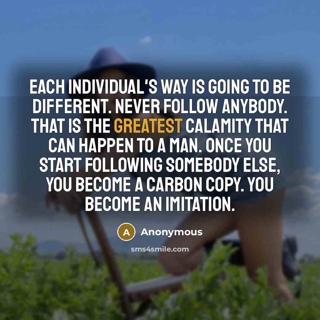 “Each individual's way is going to be different. Never follow anybody. That is the greatest calamity that can happen to a man. Once you start following somebody else, you become a carbon copy. You become an imitation.” quote by Anonymous