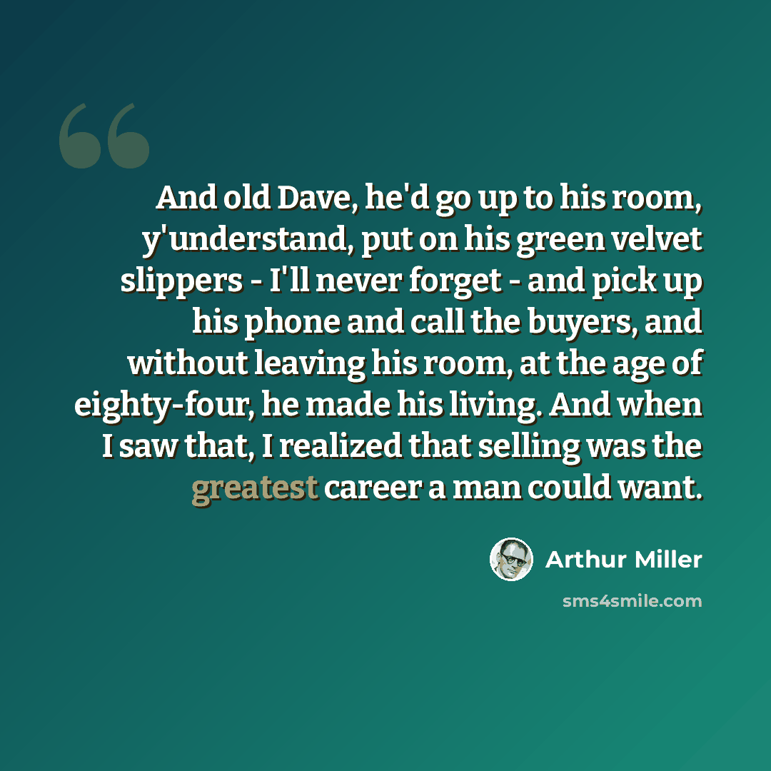 “And old Dave, he'd go up to his room, y'understand, put on his green velvet slippers - I'll never forget - and pick up his phone and call the buyers, and without leaving his room, at the age of eighty-four, he made his living. And when I saw that, I realized that selling was the greatest career a…” quote by Arthur Miller