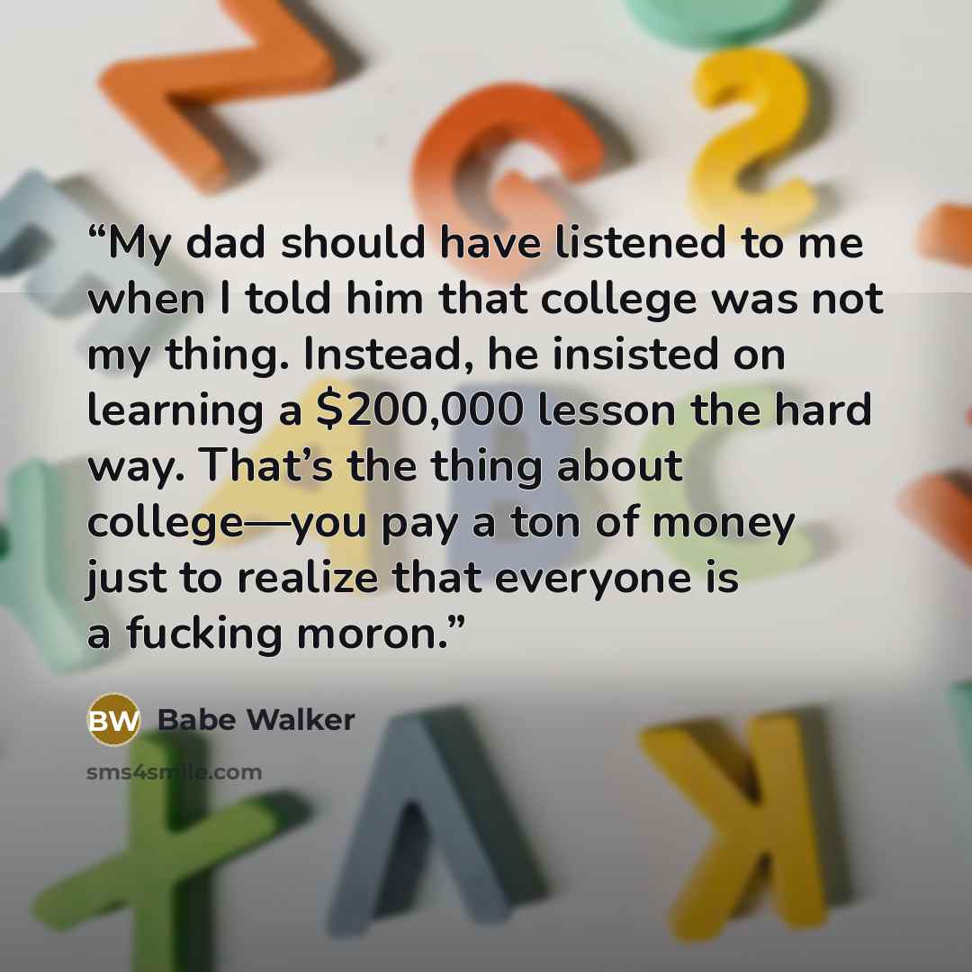 “My dad should have listened to me when I told him that college was not my thing. Instead, he insisted on learning a $200,000 lesson the hard way. That’s the thing about college—you pay a ton of money just to realize that everyone is a fucking moron.” quote by Babe Walker