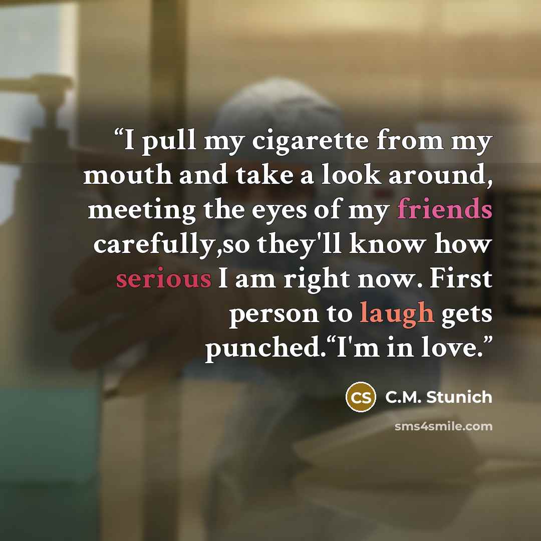 “I pull my cigarette from my mouth and take a look around, meeting the eyes of my friends carefully,so they'll know how serious I am right now. First person to laugh gets punched.“I'm in love.” quote by C.M. Stunich