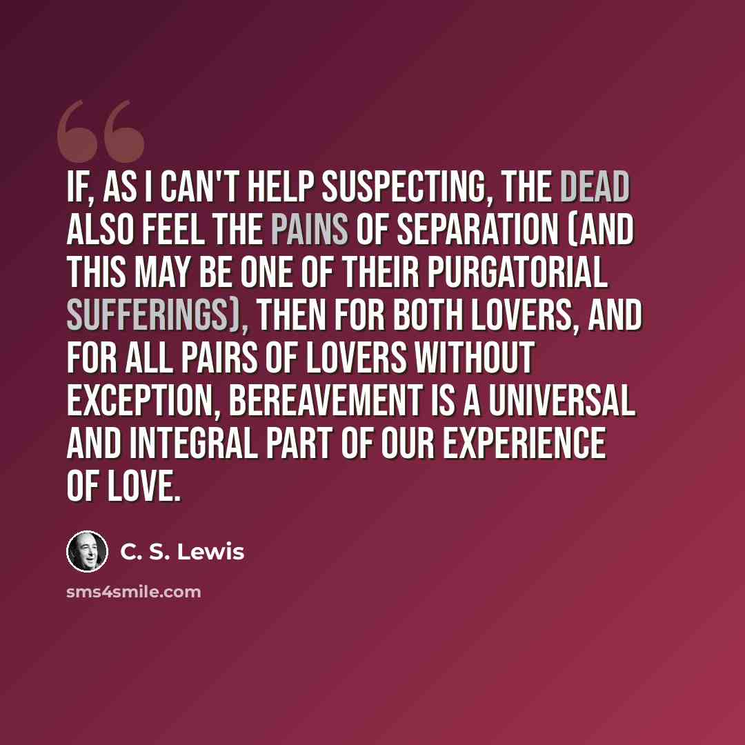 “If, as I can't help suspecting, the dead also feel the pains of separation (and this may be one of their purgatorial sufferings), then for both lovers, and for all pairs of lovers without exception, bereavement is a universal and integral part of our experience of love.” quote by C. S. Lewis
