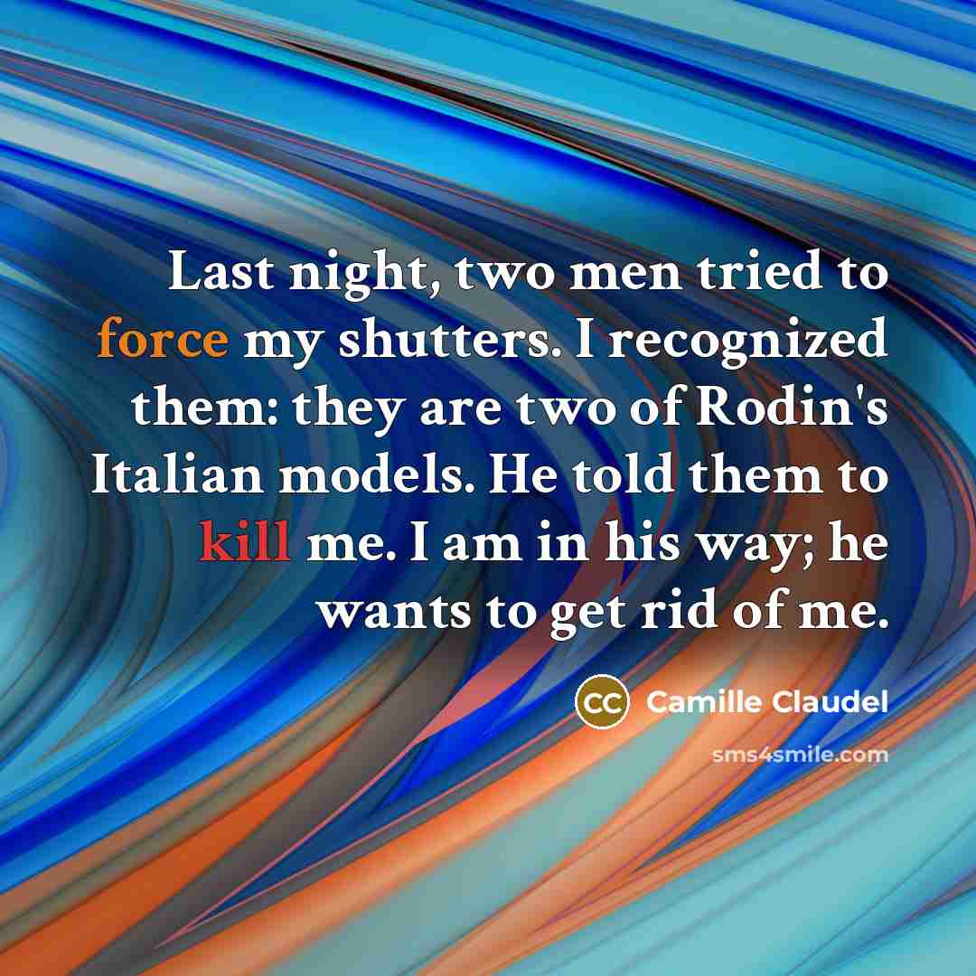 “Last night, two men tried to force my shutters. I recognized them: they are two of Rodin's Italian models. He told them to kill me. I am in his way; he wants to get rid of me.” quote by Camille Claudel