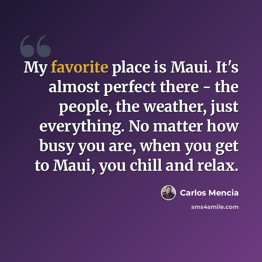 “My favorite place is Maui. It's almost perfect there - the people, the weather, just everything. No matter how busy you are, when you get to Maui, you chill and relax.” quote by Carlos Mencia