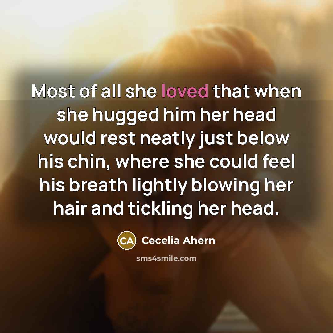 “Most of all she loved that when she hugged him her head would rest neatly just below his chin, where she could feel his breath lightly blowing her hair and tickling her head.” quote by Cecelia Ahern