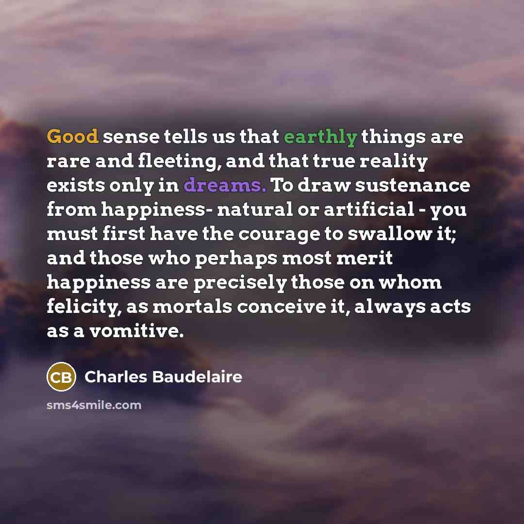 “Good sense tells us that earthly things are rare and fleeting, and that true reality exists only in dreams. To draw sustenance from happiness- natural or artificial - you must first have the courage to swallow it; and those who perhaps most merit happiness are precisely those on whom felicity, as…” quote by Charles Baudelaire