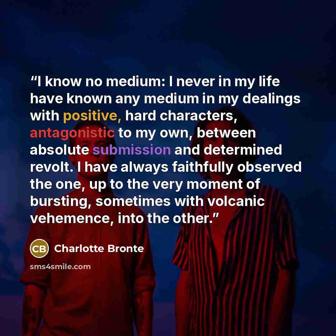 “I know no medium: I never in my life have known any medium in my dealings with positive, hard characters, antagonistic to my own, between absolute submission and determined revolt. I have always faithfully observed the one, up to the very moment of bursting, sometimes with volcanic vehemence, into…” quote by Charlotte Brontë