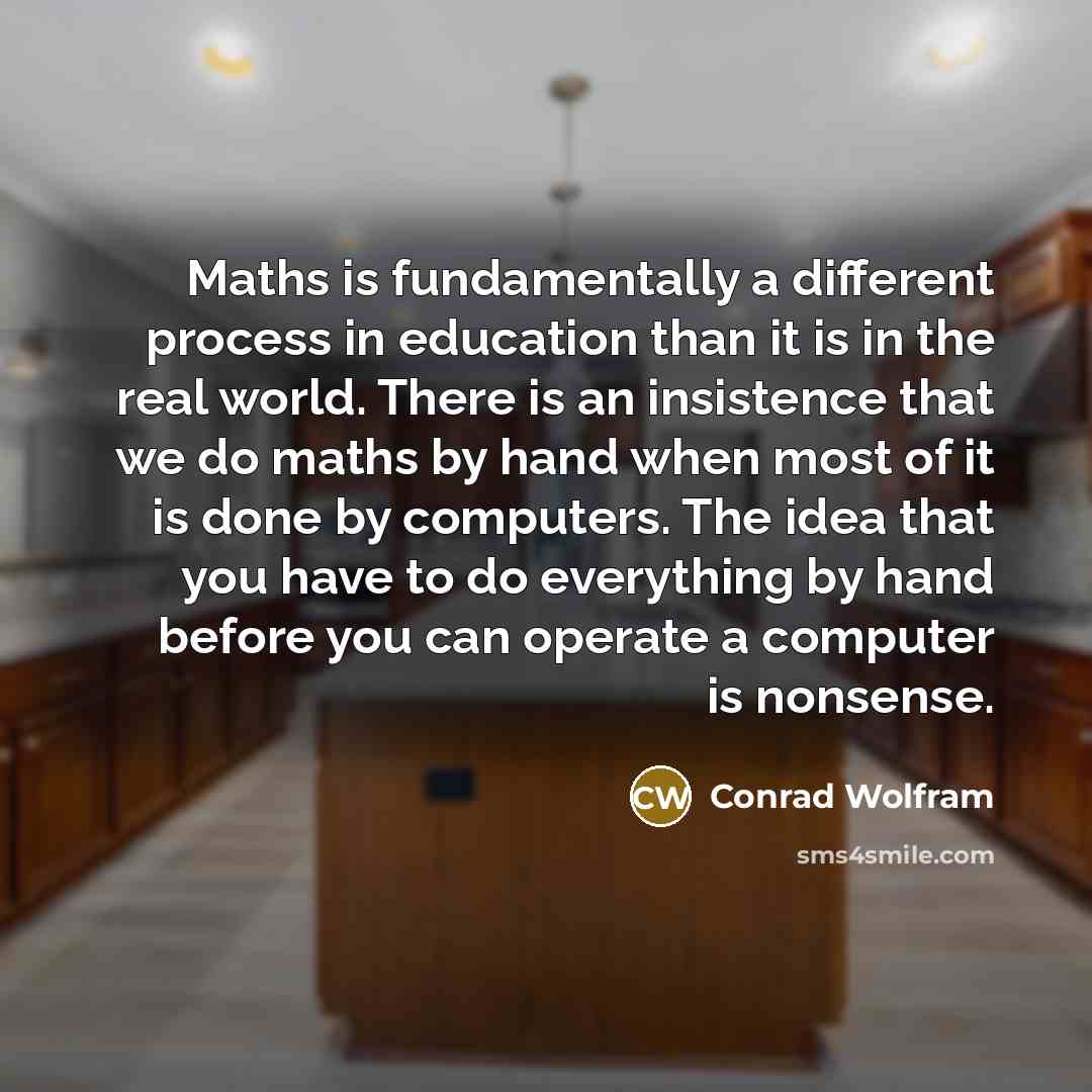 “Maths is fundamentally a different process in education than it is in the real world. There is an insistence that we do maths by hand when most of it is done by computers. The idea that you have to do everything by hand before you can operate a computer is nonsense.” quote by Conrad Wolfram