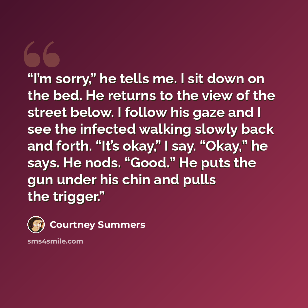 “I’m sorry,” he tells me. I sit down on the bed. He returns to the view of the street below. I follow his gaze and I see the infected walking slowly back and forth. “It’s okay,” I say. “Okay,” he says. He nods. “Good.” He puts the gun under his chin and pulls the trigger.” quote by Courtney Summers