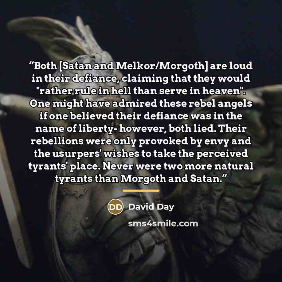 “Both [Satan and Melkor/Morgoth] are loud in their defiance, claiming that they would "rather rule in hell than serve in heaven". One might have admired these rebel angels if one believed their defiance was in the name of liberty- however, both lied. Their rebellions were only provoked by envy and…” quote by David Day