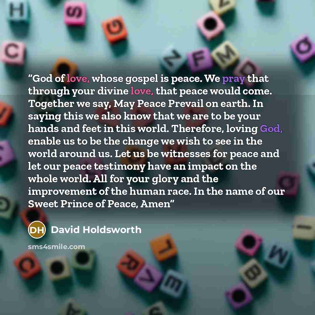 “God of love, whose gospel is peace. We pray that through your divine love, that peace would come. Together we say, May Peace Prevail on earth. In saying this we also know that we are to be your hands and feet in this world. Therefore, loving God, enable us to be the change we wish to see in the…” quote by David Holdsworth