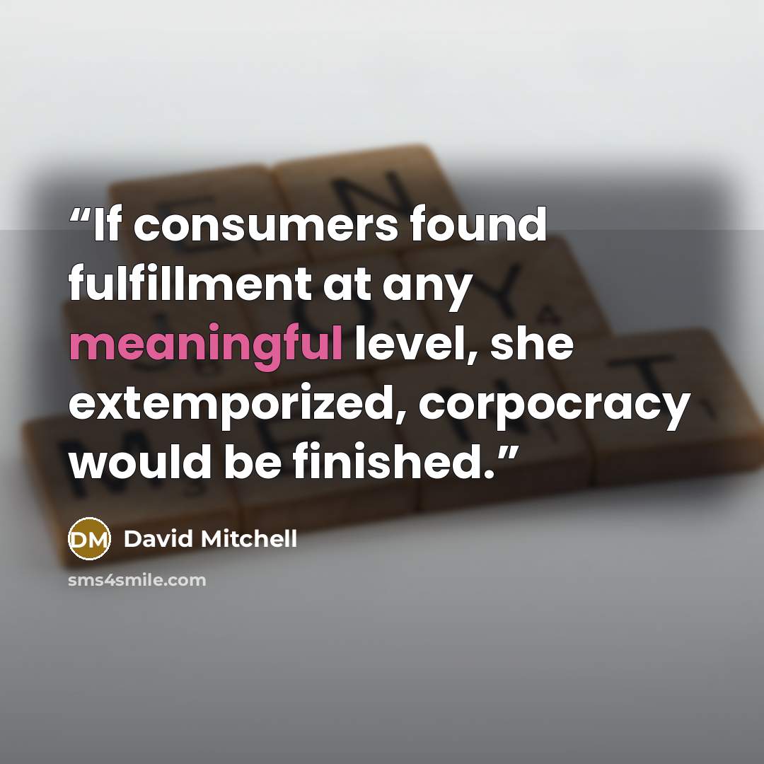 “If consumers found fulfillment at any meaningful level, she extemporized, corpocracy would be finished.” quote by David Mitchell