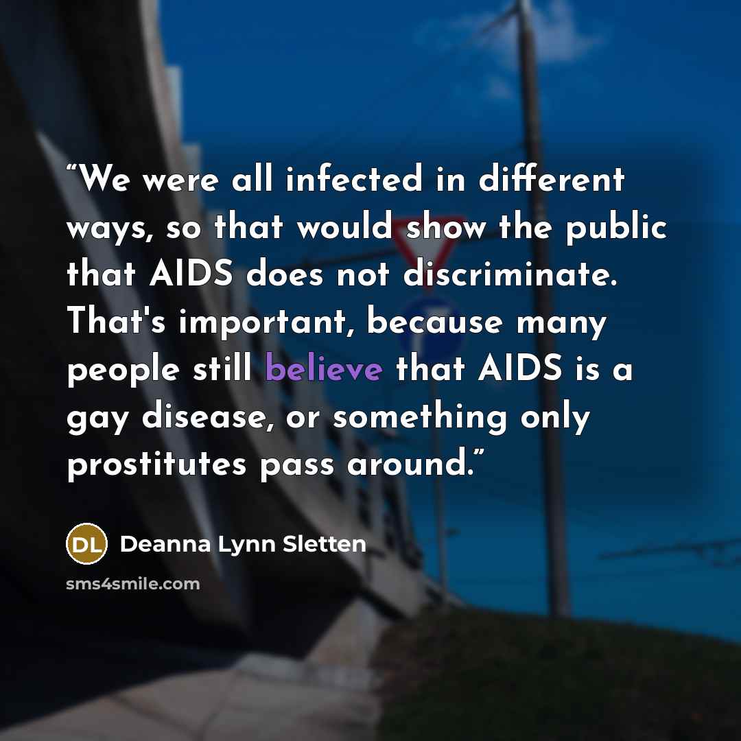 “We were all infected in different ways, so that would show the public that AIDS does not discriminate. That's important, because many people still believe that AIDS is a gay disease, or something only prostitutes pass around.” quote by Deanna Lynn Sletten