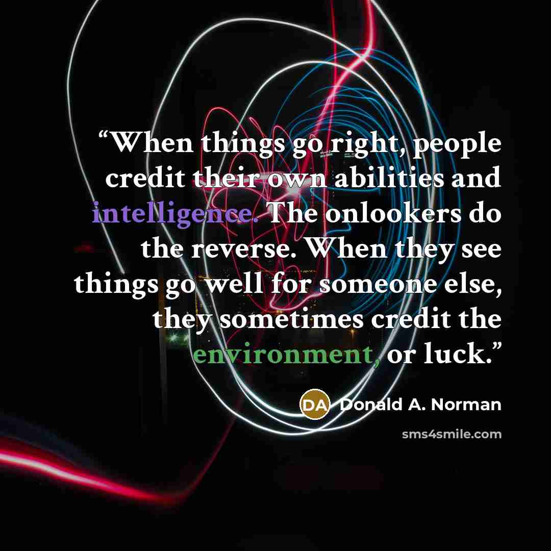 “When things go right, people credit their own abilities and intelligence. The onlookers do the reverse. When they see things go well for someone else, they sometimes credit the environment, or luck.” quote by Donald A. Norman