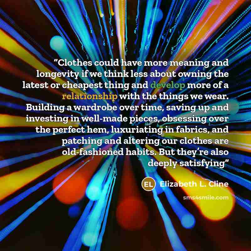 “Clothes could have more meaning and longevity if we think less about owning the latest or cheapest thing and develop more of a relationship with the things we wear. Building a wardrobe over time, saving up and investing in well-made pieces, obsessing over the perfect hem, luxuriating in fabrics…” quote by Elizabeth L. Cline