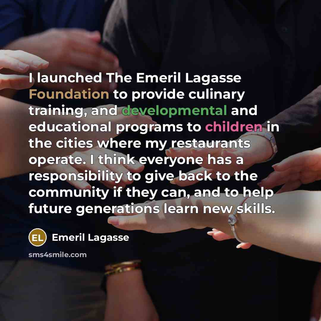 “I launched The Emeril Lagasse Foundation to provide culinary training, and developmental and educational programs to children in the cities where my restaurants operate. I think everyone has a responsibility to give back to the community if they can, and to help future generations learn new skills.” quote by Emeril Lagasse