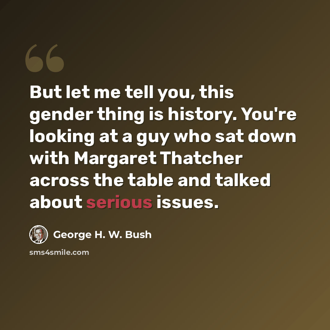 “But let me tell you, this gender thing is history. You're looking at a guy who sat down with Margaret Thatcher across the table and talked about serious issues.” quote by George H. W. Bush