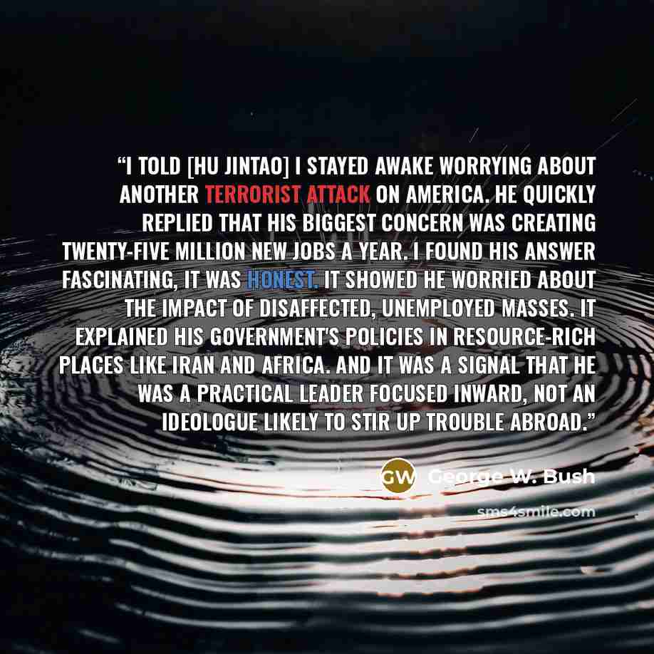 “I told [Hu Jintao] I stayed awake worrying about another terrorist attack on America. He quickly replied that his biggest concern was creating twenty-five million new jobs a year. I found his answer fascinating, It was honest. It showed he worried about the impact of disaffected, unemployed…” quote by George W. Bush
