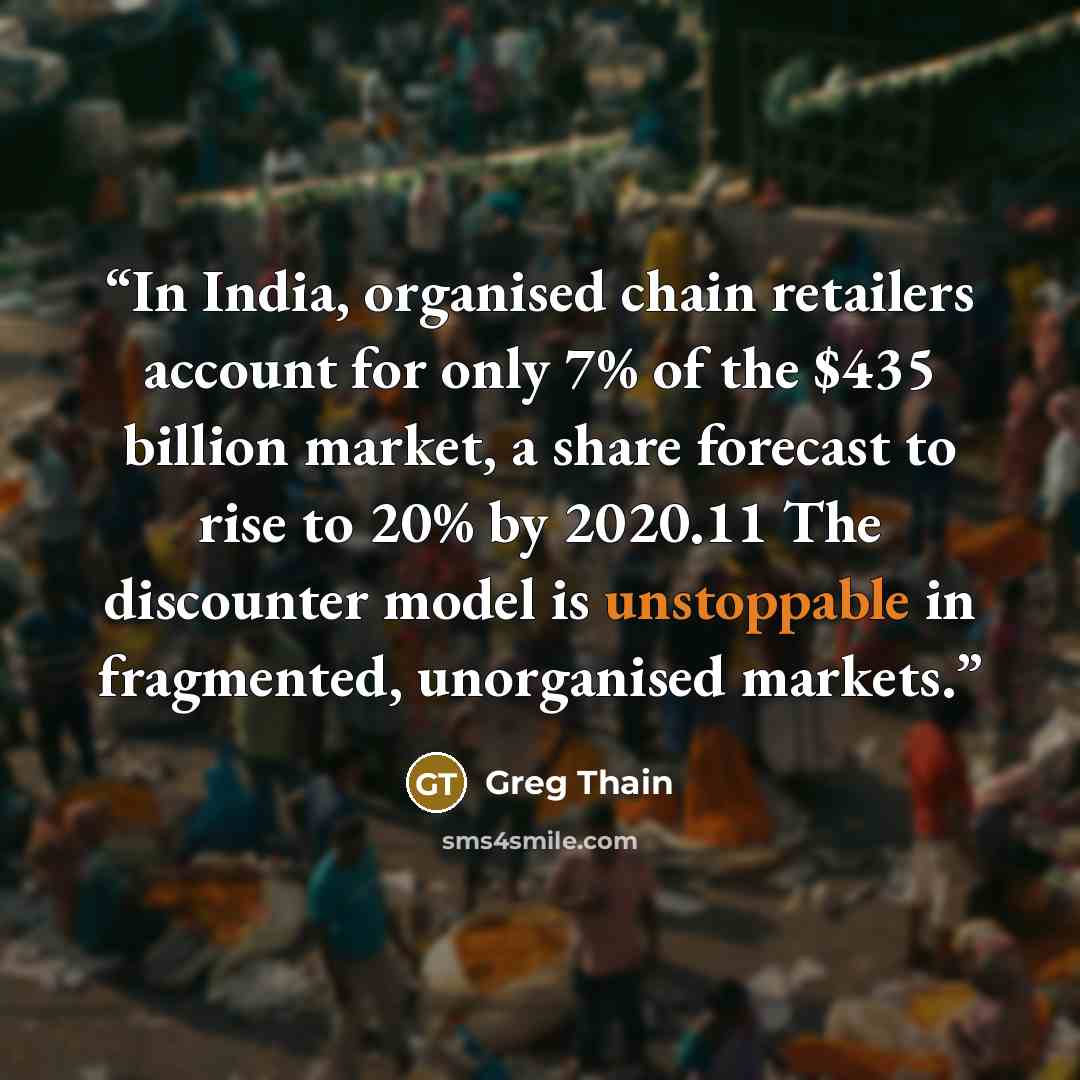 “In India, organised chain retailers account for only 7% of the $435 billion market, a share forecast to rise to 20% by 2020.11 The discounter model is unstoppable in fragmented, unorganised markets.” quote by Greg Thain