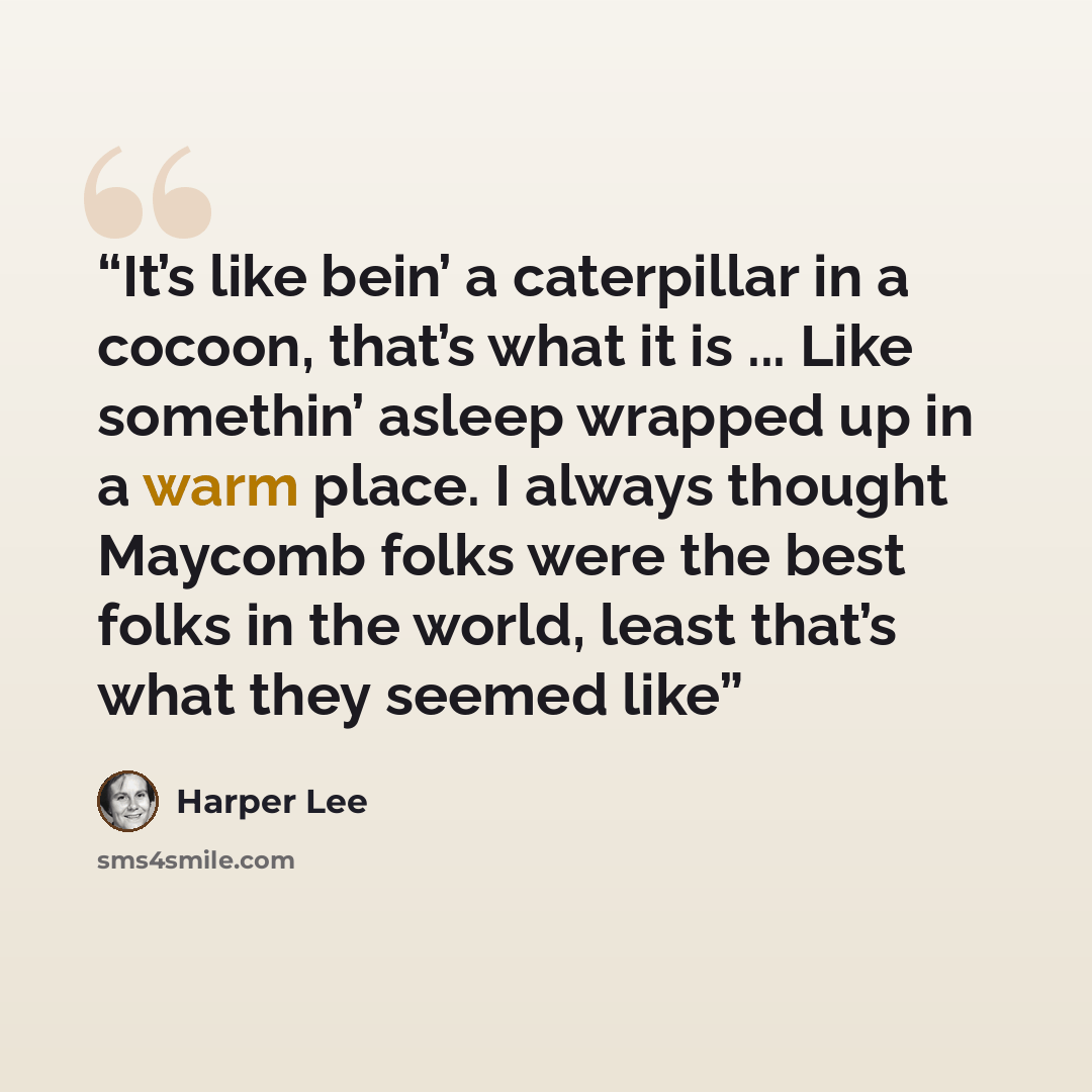 “It’s like bein’ a caterpillar in a cocoon, that’s what it is ... Like somethin’ asleep wrapped up in a warm place. I always thought Maycomb folks were the best folks in the world, least that’s what they seemed like” quote by Harper Lee
