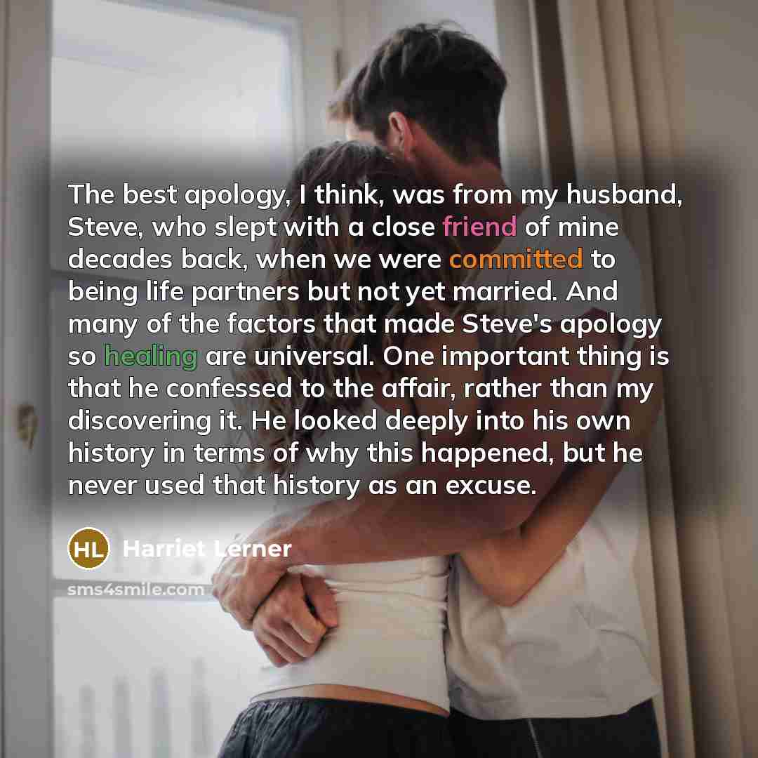 “The best apology, I think, was from my husband, Steve, who slept with a close friend of mine decades back, when we were committed to being life partners but not yet married. And many of the factors that made Steve's apology so healing are universal. One important thing is that he confessed to the…” quote by Harriet Lerner