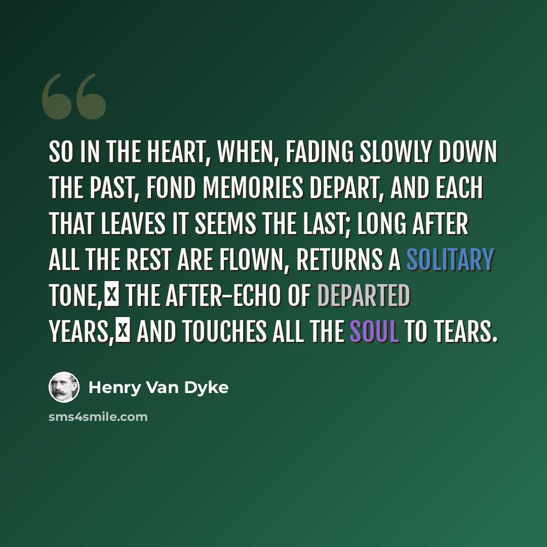 “So in the heart, When, fading slowly down the past, Fond memories depart, And each that leaves it seems the last; Long after all the rest are flown, Returns a solitary tone, The after-echo of departed years, And touches all the soul to tears.” quote by Henry Van Dyke