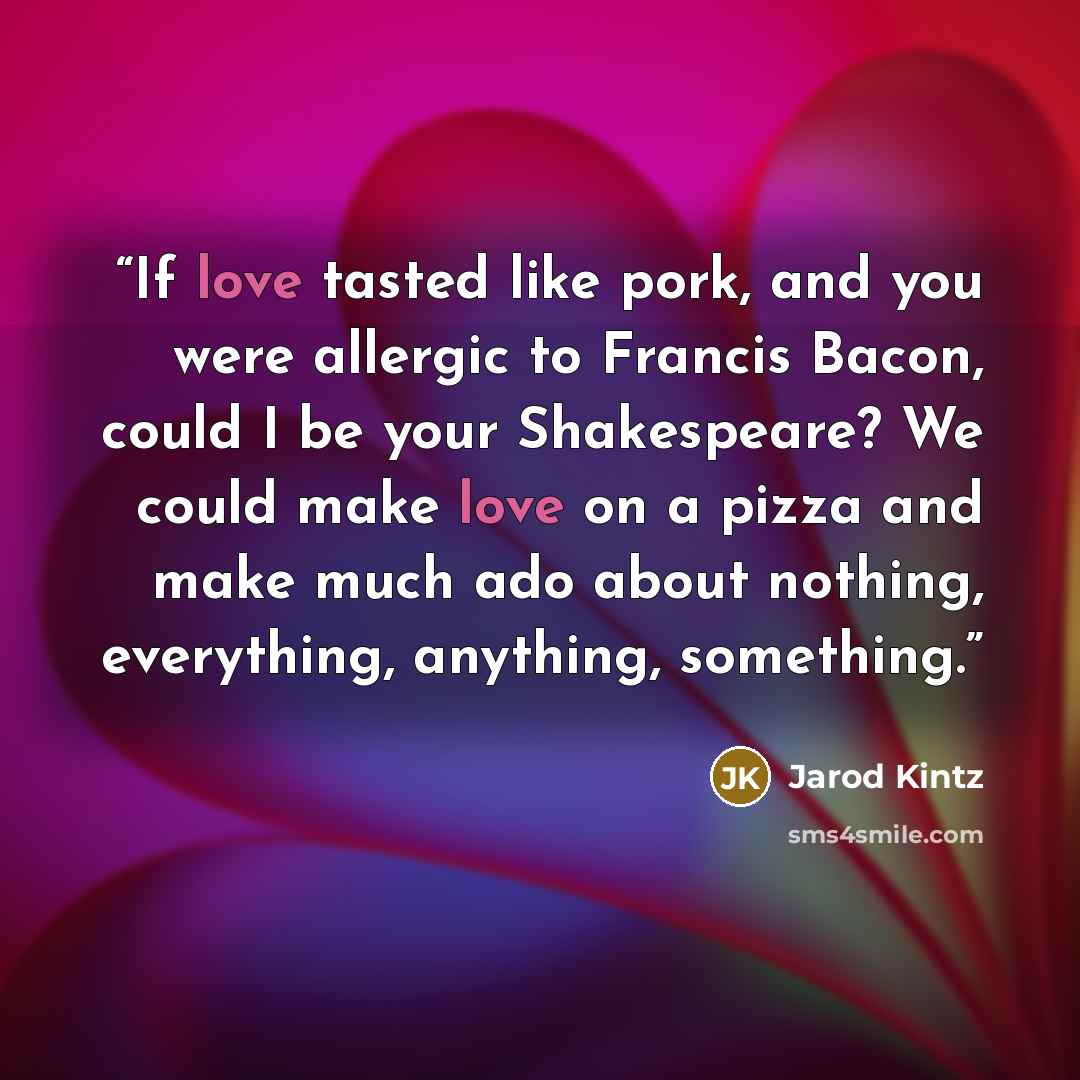“If love tasted like pork, and you were allergic to Francis Bacon, could I be your Shakespeare? We could make love on a pizza and make much ado about nothing, everything, anything, something.” quote by Jarod Kintz