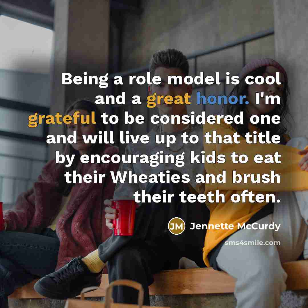 “Being a role model is cool and a great honor. I'm grateful to be considered one and will live up to that title by encouraging kids to eat their Wheaties and brush their teeth often.” quote by Jennette McCurdy