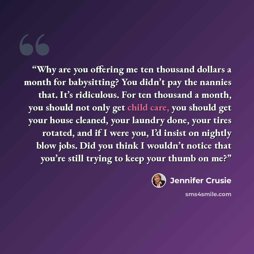 “Why are you offering me ten thousand dollars a month for babysitting? You didn’t pay the nannies that. It’s ridiculous. For ten thousand a month, you should not only get child care, you should get your house cleaned, your laundry done, your tires rotated, and if I were you, I’d insist on nightly…” quote by Jennifer Crusie
