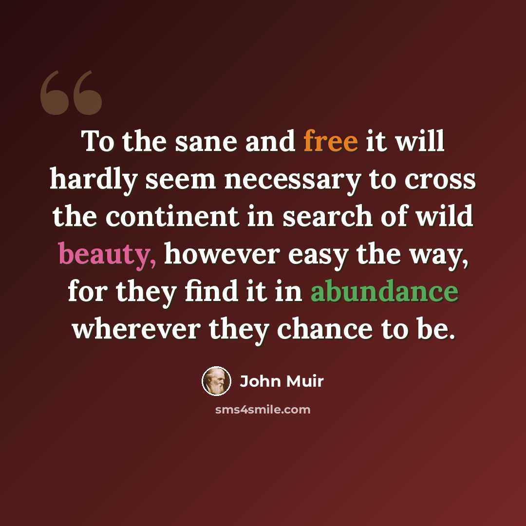“To the sane and free it will hardly seem necessary to cross the continent in search of wild beauty, however easy the way, for they find it in abundance wherever they chance to be.” quote by John Muir