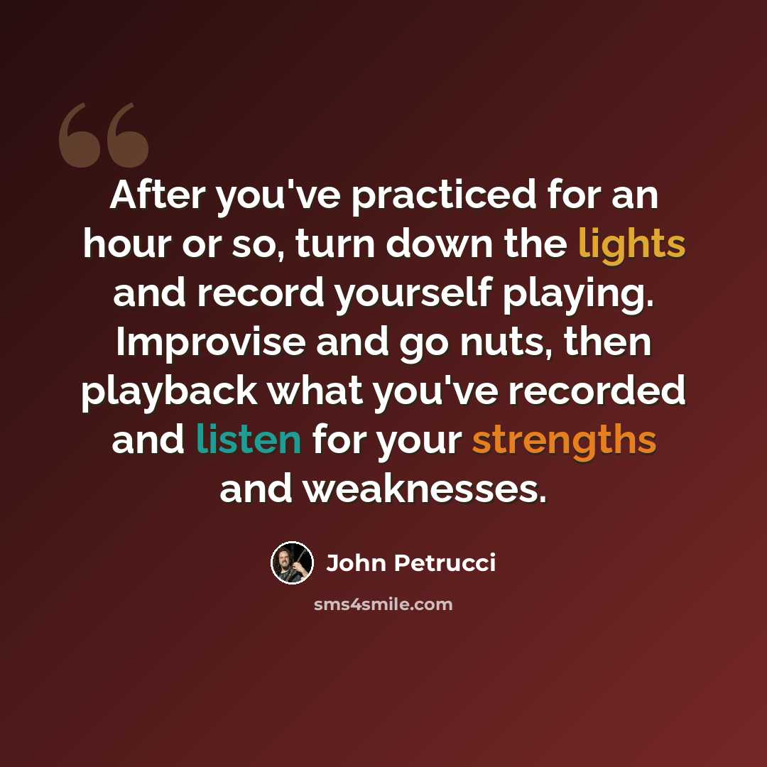 “After you've practiced for an hour or so, turn down the lights and record yourself playing. Improvise and go nuts, then playback what you've recorded and listen for your strengths and weaknesses.” quote by John Petrucci