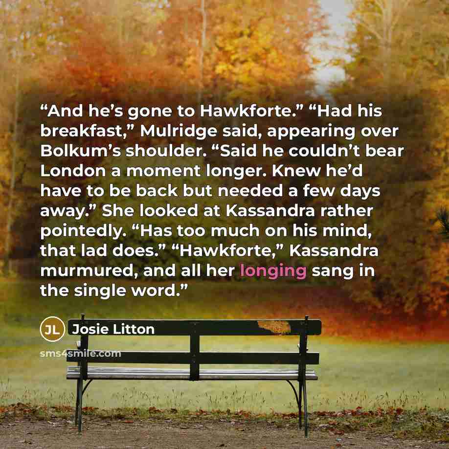 “And he’s gone to Hawkforte.” “Had his breakfast,” Mulridge said, appearing over Bolkum’s shoulder. “Said he couldn’t bear London a moment longer. Knew he’d have to be back but needed a few days away.” She looked at Kassandra rather pointedly. “Has too much on his mind, that lad does.” “Hawkforte,”…” quote by Josie Litton