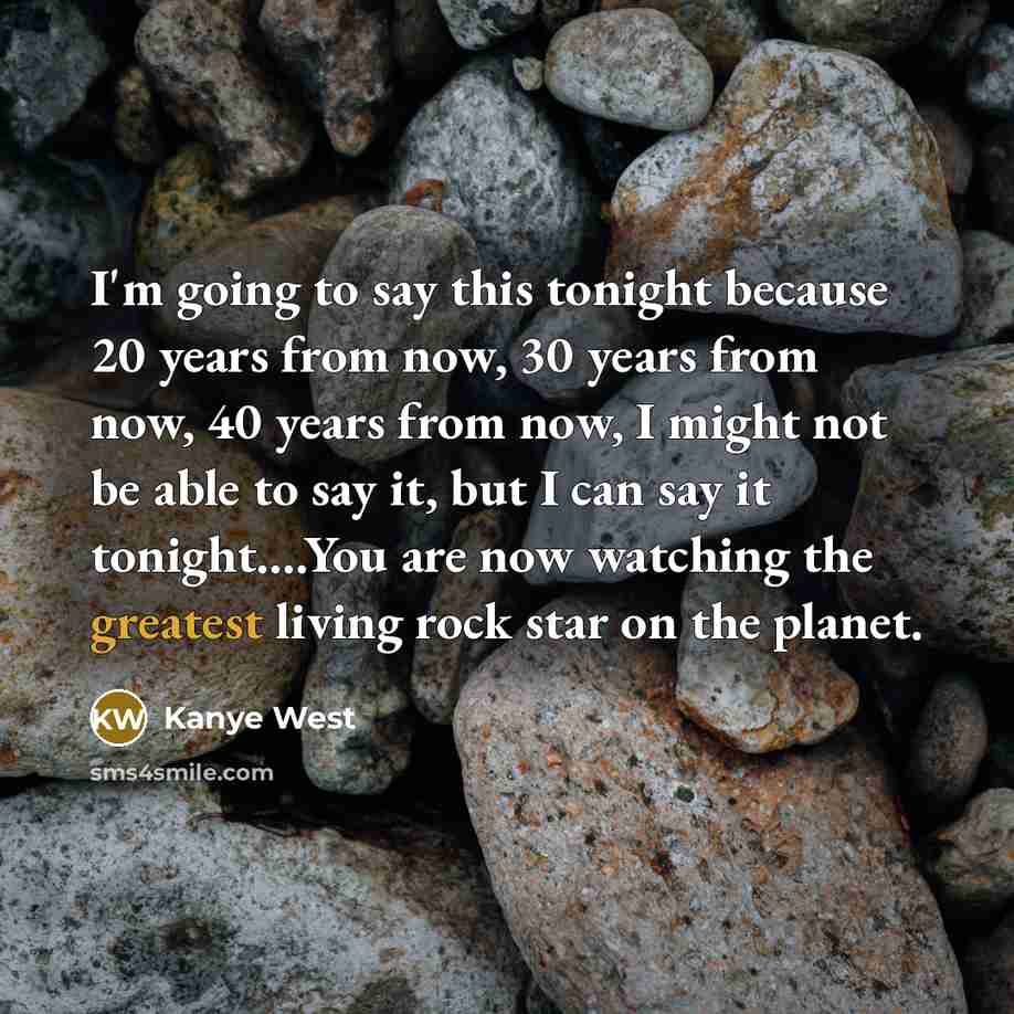 “I'm going to say this tonight because 20 years from now, 30 years from now, 40 years from now, I might not be able to say it, but I can say it tonight….You are now watching the greatest living rock star on the planet.” quote by Kanye West