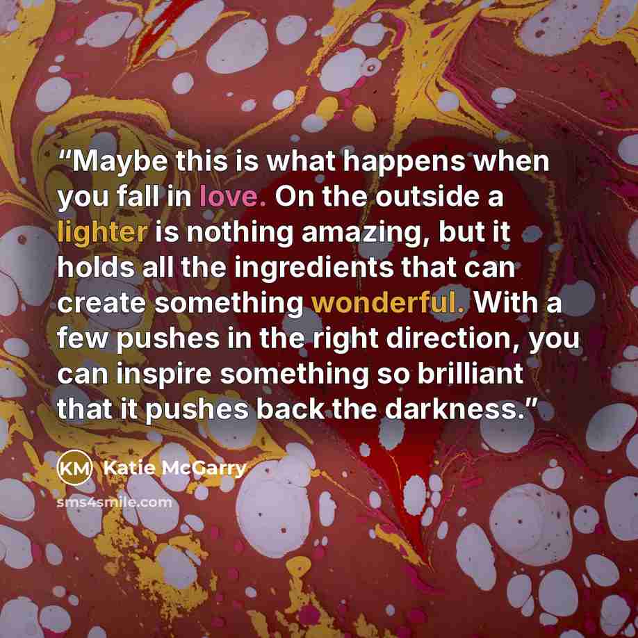 “Maybe this is what happens when you fall in love. On the outside a lighter is nothing amazing, but it holds all the ingredients that can create something wonderful. With a few pushes in the right direction, you can inspire something so brilliant that it pushes back the darkness.” quote by Katie McGarry