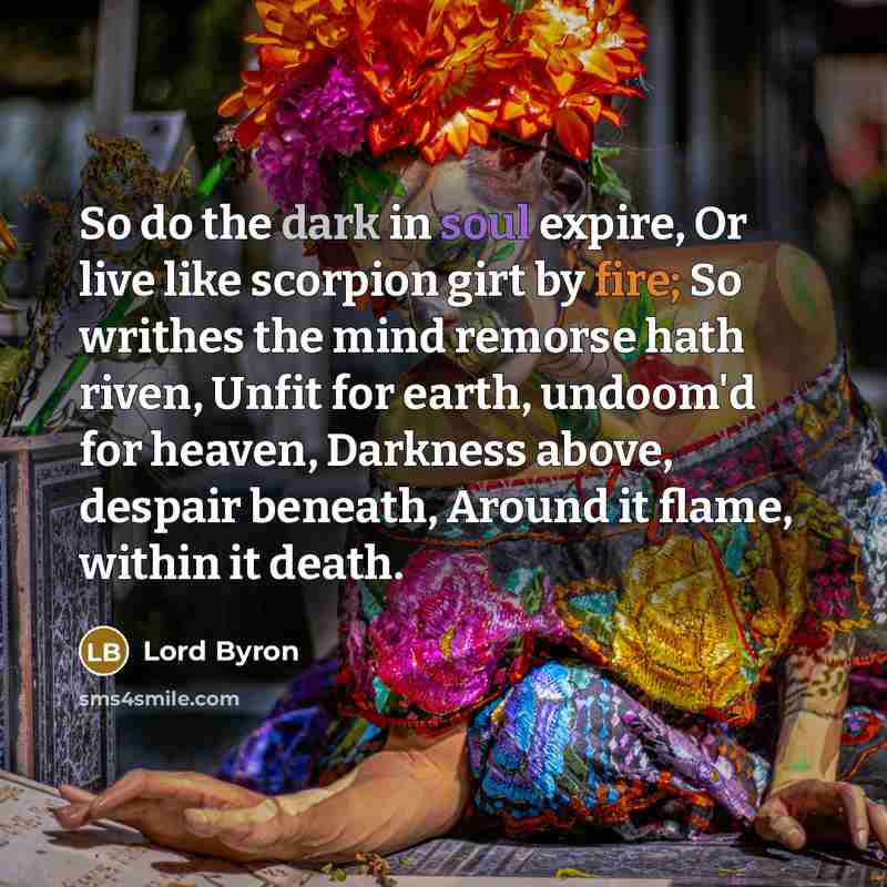 “So do the dark in soul expire, Or live like scorpion girt by fire; So writhes the mind remorse hath riven, Unfit for earth, undoom'd for heaven, Darkness above, despair beneath, Around it flame, within it death.” quote by Lord Byron