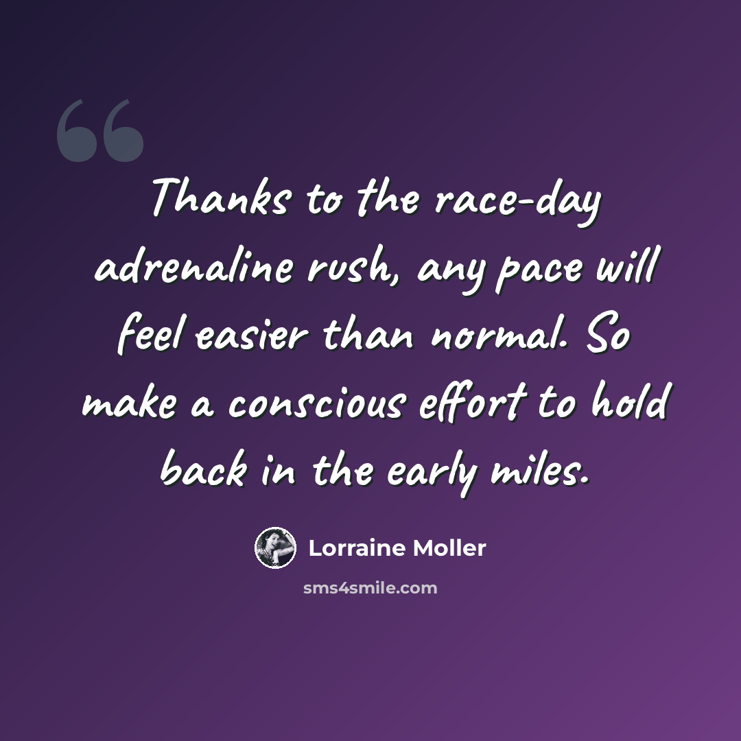 “Thanks to the race-day adrenaline rush, any pace will feel easier than normal. So make a conscious effort to hold back in the early miles.” quote by Lorraine Moller