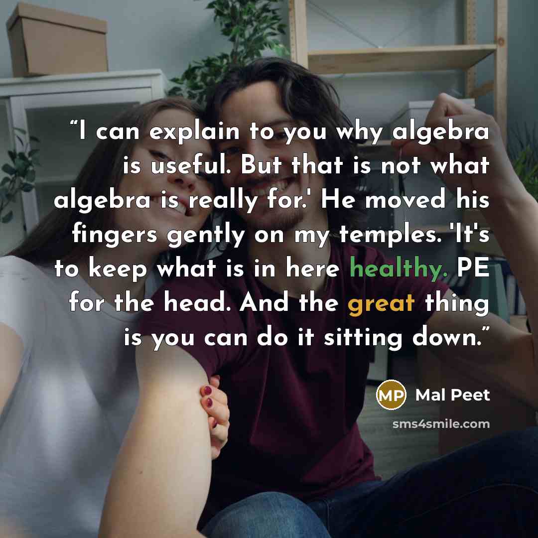 “I can explain to you why algebra is useful. But that is not what algebra is really for.' He moved his fingers gently on my temples. 'It's to keep what is in here healthy. PE for the head. And the great thing is you can do it sitting down.” quote by Mal Peet